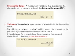 • Interquartile Range:-A measure of variability that overcomes the
dependency on extreme values is the interquartile range (IQR).
• Variance:- The variance is a measure of variability that utilizes all the
data.
• The difference between each xi and the mean ( for a sample, μ for a
population) is called a deviation about the mean.
• If the data are for a population, the average of the squared
deviations is called the population variance.
 