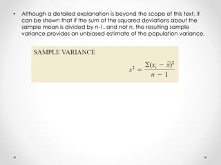 • Although a detailed explanation is beyond the scope of this text, it
can be shown that if the sum of the squared deviations about the
sample mean is divided by n-1, and not n, the resulting sample
variance provides an unbiased estimate of the population variance.
 
