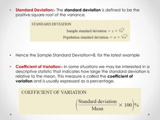 • Standard Deviation:- The standard deviation is defined to be the
positive square root of the variance.
• Hence the Sample Standard Deviation=8, for the latest example
• Coefficient of Variation:- In some situations we may be interested in a
descriptive statistic that indicates how large the standard deviation is
relative to the mean. This measure is called the coefficient of
variation and is usually expressed as a percentage.
 