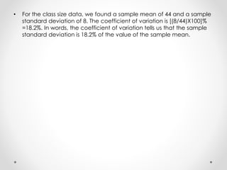 • For the class size data, we found a sample mean of 44 and a sample
standard deviation of 8. The coefficient of variation is [(8/44)X100]%
=18.2%. In words, the coefficient of variation tells us that the sample
standard deviation is 18.2% of the value of the sample mean.
 