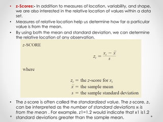 • z-Scores:- In addition to measures of location, variability, and shape,
we are also interested in the relative location of values within a data
set.
• Measures of relative location help us determine how far a particular
value is from the mean.
• By using both the mean and standard deviation, we can determine
the relative location of any observation.
• The z-score is often called the standardized value. The z-score, zi,
can be interpreted as the number of standard deviations xi is
from the mean . For example, z1=1.2 would indicate that x1 is1.2
standard deviations greater than the sample mean.
 