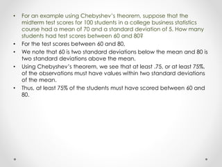 • For an example using Chebyshev’s theorem, suppose that the
midterm test scores for 100 students in a college business statistics
course had a mean of 70 and a standard deviation of 5. How many
students had test scores between 60 and 80?
• For the test scores between 60 and 80,
• We note that 60 is two standard deviations below the mean and 80 is
two standard deviations above the mean.
• Using Chebyshev’s theorem, we see that at least .75, or at least 75%,
of the observations must have values within two standard deviations
of the mean.
• Thus, at least 75% of the students must have scored between 60 and
80.
 