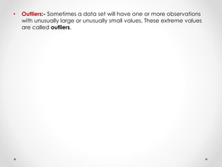 • Outliers:- Sometimes a data set will have one or more observations
with unusually large or unusually small values. These extreme values
are called outliers.
 