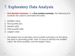 7. Exploratory Data Analysis
• Five-Number Summary:- In a five-number summary, the following five
numbers are used to summarize the data:
1. Smallest value
2. First quartile (Q1)
3. Median (Q2)
4. Third quartile (Q3)
5. Largest value
• The easiest way to develop a five-number summary is to first place
the data in ascending order. Then it is easy to identify the smallest
value, the three quartiles, and the largest value.
 