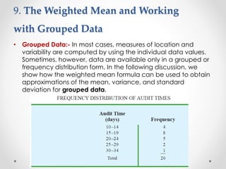 9. The Weighted Mean and Working
with Grouped Data
• Grouped Data:- In most cases, measures of location and
variability are computed by using the individual data values.
Sometimes, however, data are available only in a grouped or
frequency distribution form. In the following discussion, we
show how the weighted mean formula can be used to obtain
approximations of the mean, variance, and standard
deviation for grouped data.
 
