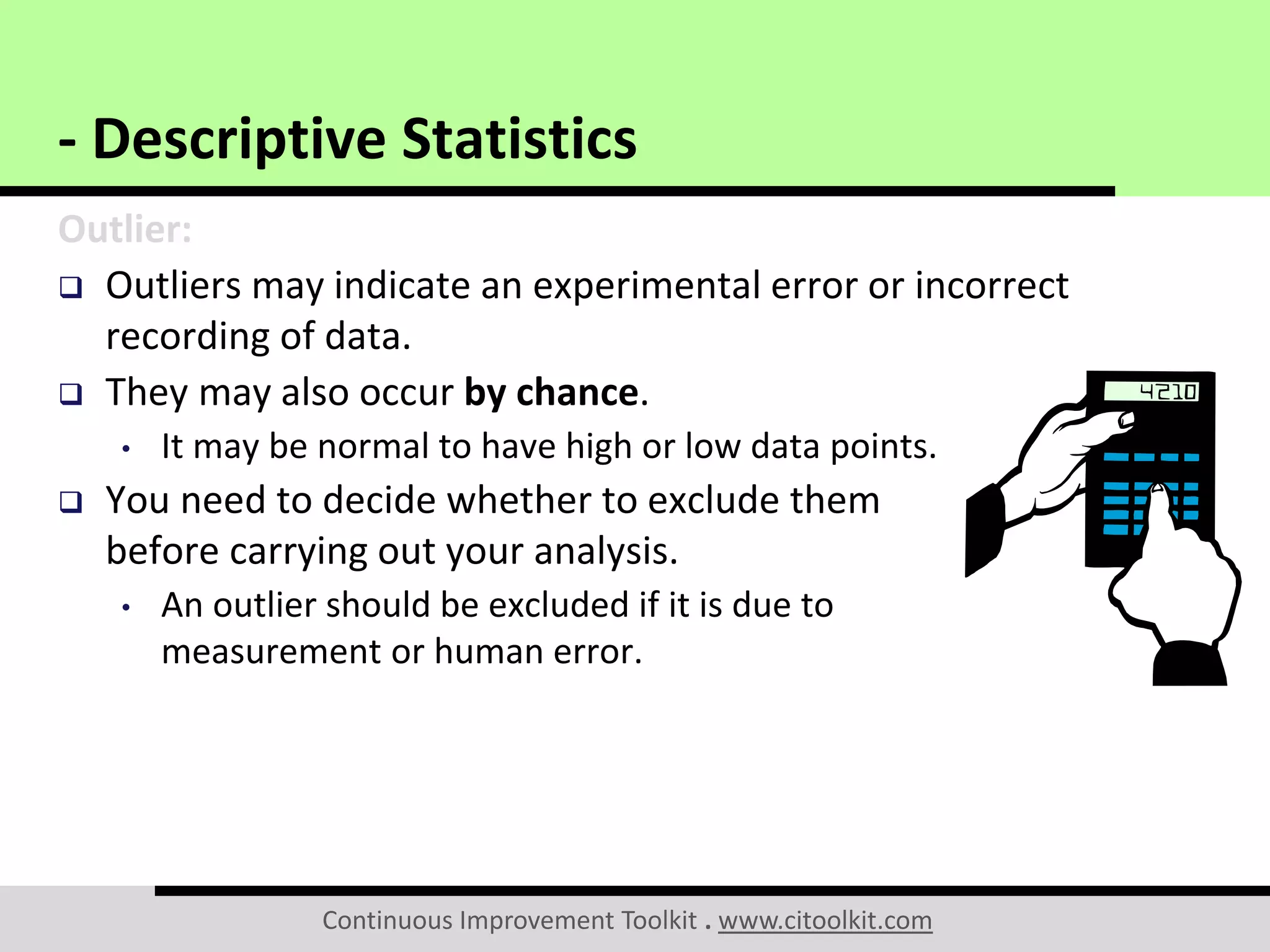 Continuous Improvement Toolkit . www.citoolkit.com
Outlier:
 Outliers may indicate an experimental error or incorrect
recording of data.
 They may also occur by chance.
• It may be normal to have high or low data points.
 You need to decide whether to exclude them
before carrying out your analysis.
• An outlier should be excluded if it is due to
measurement or human error.
- Descriptive Statistics
 