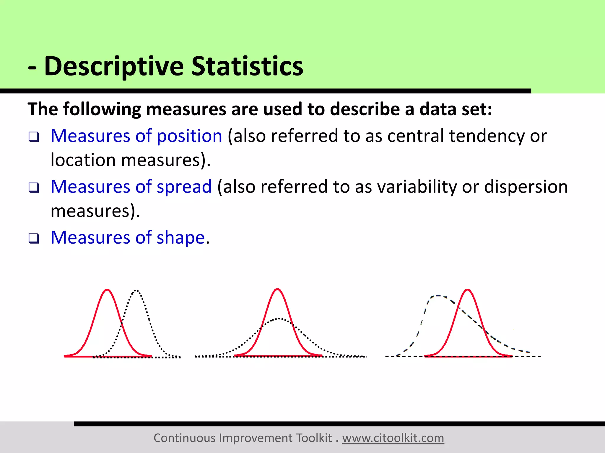 Continuous Improvement Toolkit . www.citoolkit.com
The following measures are used to describe a data set:
 Measures of position (also referred to as central tendency or
location measures).
 Measures of spread (also referred to as variability or dispersion
measures).
 Measures of shape.
- Descriptive Statistics
 