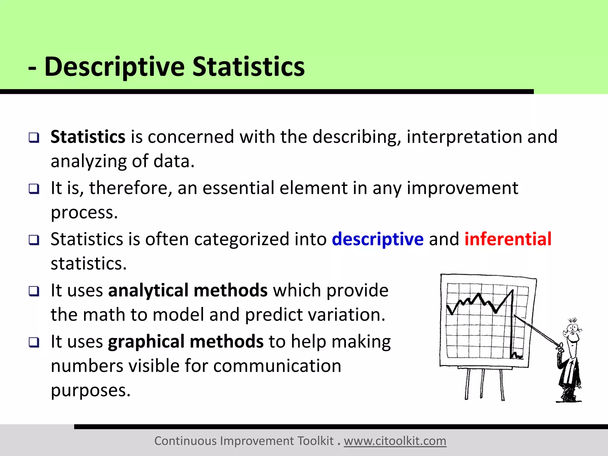 Continuous Improvement Toolkit . www.citoolkit.com
 Statistics is concerned with the describing, interpretation and
analyzing of data.
 It is, therefore, an essential element in any improvement
process.
 Statistics is often categorized into descriptive and inferential
statistics.
 It uses analytical methods which provide
the math to model and predict variation.
 It uses graphical methods to help making
numbers visible for communication
purposes.
- Descriptive Statistics
 