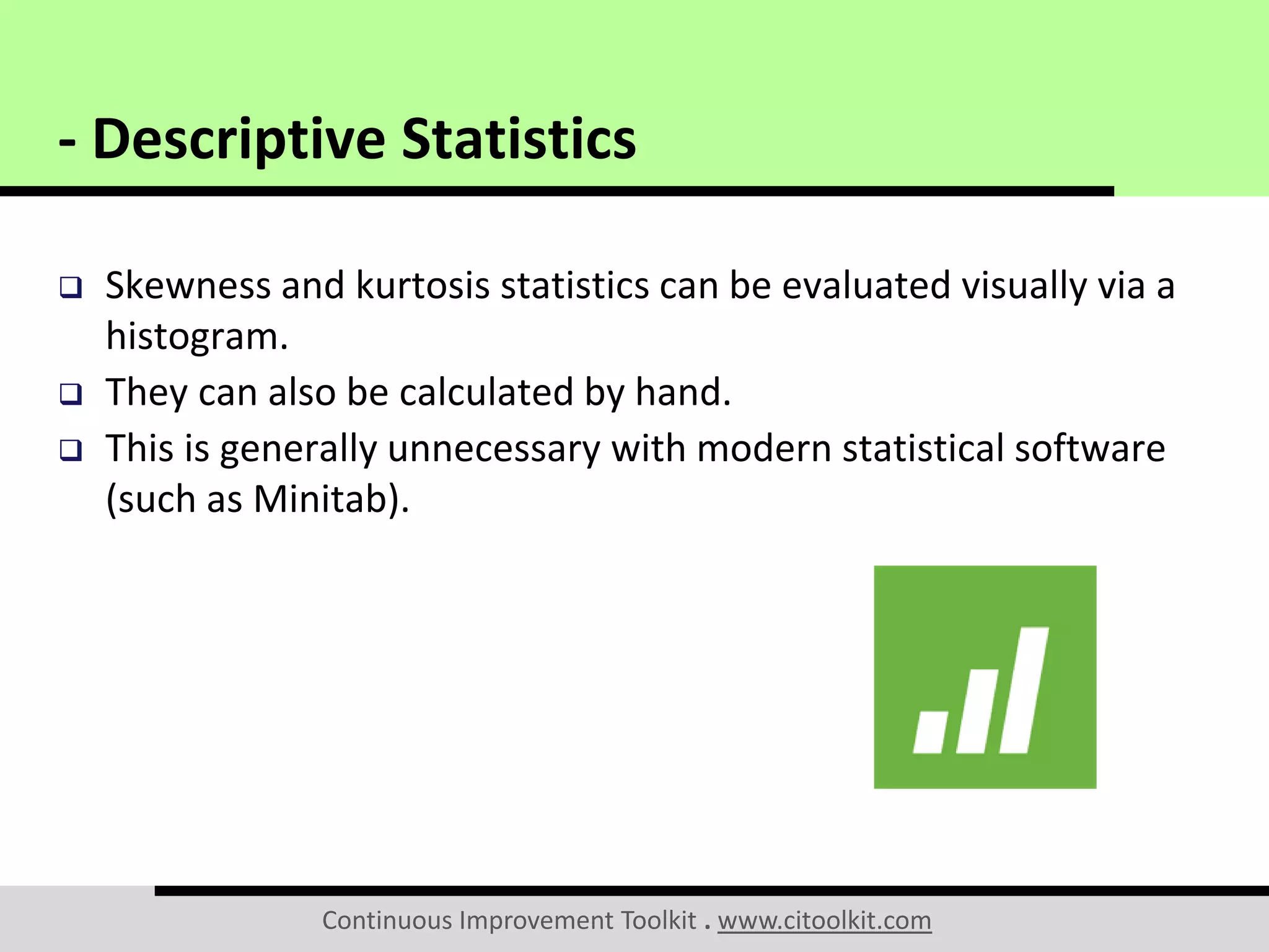 Continuous Improvement Toolkit . www.citoolkit.com
 Skewness and kurtosis statistics can be evaluated visually via a
histogram.
 They can also be calculated by hand.
 This is generally unnecessary with modern statistical software
(such as Minitab).
- Descriptive Statistics
 