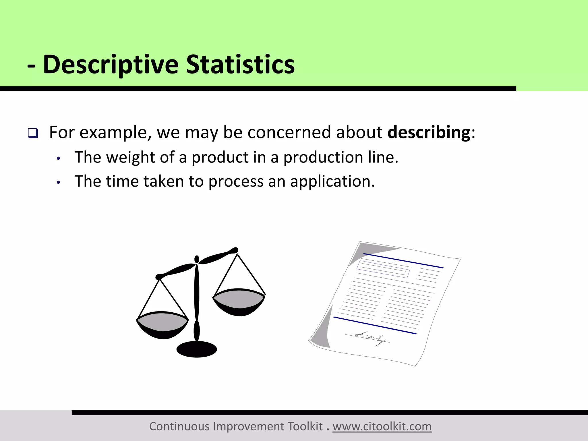 Continuous Improvement Toolkit . www.citoolkit.com
 For example, we may be concerned about describing:
• The weight of a product in a production line.
• The time taken to process an application.
- Descriptive Statistics
 