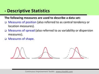 Continuous Improvement Toolkit . www.citoolkit.com
The following measures are used to describe a data set:
 Measures of position (also referred to as central tendency or
location measures).
 Measures of spread (also referred to as variability or dispersion
measures).
 Measures of shape.
- Descriptive Statistics
 