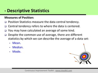Continuous Improvement Toolkit . www.citoolkit.com
Measures of Position:
 Position Statistics measure the data central tendency.
 Central tendency refers to where the data is centered.
 You may have calculated an average of some kind.
 Despite the common use of average, there are different
statistics by which we can describe the average of a data set:
• Mean.
• Median.
• Mode.
- Descriptive Statistics
 