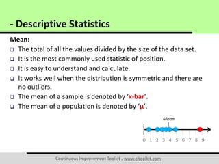 Continuous Improvement Toolkit . www.citoolkit.com
Mean:
 The total of all the values divided by the size of the data set.
 It is the most commonly used statistic of position.
 It is easy to understand and calculate.
 It works well when the distribution is symmetric and there are
no outliers.
 The mean of a sample is denoted by ‘x-bar’.
 The mean of a population is denoted by ‘μ’.
- Descriptive Statistics
0 1 2 3 4 5 6 7 8 9
Mean
 