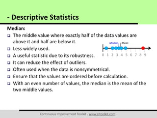 Continuous Improvement Toolkit . www.citoolkit.com
Median:
 The middle value where exactly half of the data values are
above it and half are below it.
 Less widely used.
 A useful statistic due to its robustness.
 It can reduce the effect of outliers.
 Often used when the data is nonsymmetrical.
 Ensure that the values are ordered before calculation.
 With an even number of values, the median is the mean of the
two middle values.
- Descriptive Statistics
0 1 2 3 4 5 6 7 8 9
MeanMedian
 