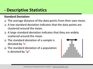 Continuous Improvement Toolkit . www.citoolkit.com
Standard Deviation:
 The average distance of the data points from their own mean.
 A low standard deviation indicates that the data points are
clustered around the mean.
 A large standard deviation indicates that they are widely
scattered around the mean.
 The standard deviation of a sample is
denoted by ‘s’.
 The standard deviation of a population
is denoted by “μ”.
- Descriptive Statistics
 
