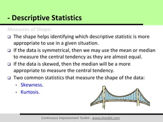 Continuous Improvement Toolkit . www.citoolkit.com
Measures of Shape:
 The shape helps identifying which descriptive statistic is more
appropriate to use in a given situation.
 If the data is symmetrical, then we may use the mean or median
to measure the central tendency as they are almost equal.
 If the data is skewed, then the median will be a more
appropriate to measure the central tendency.
 Two common statistics that measure the shape of the data:
• Skewness.
• Kurtosis.
- Descriptive Statistics
 