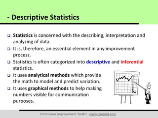 Continuous Improvement Toolkit . www.citoolkit.com
 Statistics is concerned with the describing, interpretation and
analyzing of data.
 It is, therefore, an essential element in any improvement
process.
 Statistics is often categorized into descriptive and inferential
statistics.
 It uses analytical methods which provide
the math to model and predict variation.
 It uses graphical methods to help making
numbers visible for communication
purposes.
- Descriptive Statistics
 
