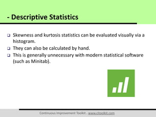 Continuous Improvement Toolkit . www.citoolkit.com
 Skewness and kurtosis statistics can be evaluated visually via a
histogram.
 They can also be calculated by hand.
 This is generally unnecessary with modern statistical software
(such as Minitab).
- Descriptive Statistics
 