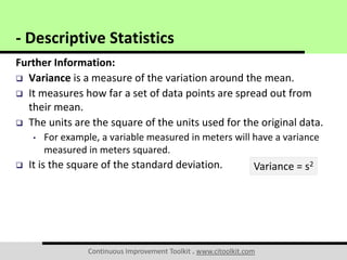 Continuous Improvement Toolkit . www.citoolkit.com
Further Information:
 Variance is a measure of the variation around the mean.
 It measures how far a set of data points are spread out from
their mean.
 The units are the square of the units used for the original data.
• For example, a variable measured in meters will have a variance
measured in meters squared.
 It is the square of the standard deviation.
- Descriptive Statistics
Variance = s2
 