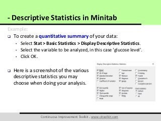 Continuous Improvement Toolkit . www.citoolkit.com
Example:
 To create a quantitative summary of your data:
• Select Stat > Basic Statistics > Display Descriptive Statistics.
• Select the variable to be analyzed, in this case ‘glucose level’.
• Click OK.
 Here is a screenshot of the various
descriptive statistics you may
choose when doing your analysis.
- Descriptive Statistics in Minitab
 