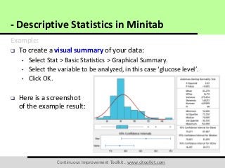 Continuous Improvement Toolkit . www.citoolkit.com
Example:
 To create a visual summary of your data:
• Select Stat > Basic Statistics > Graphical Summary.
• Select the variable to be analyzed, in this case ‘glucose level’.
• Click OK.
 Here is a screenshot
of the example result:
- Descriptive Statistics in Minitab
 
