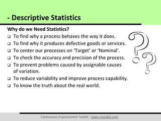 Continuous Improvement Toolkit . www.citoolkit.com
Why do we Need Statistics?
 To find why a process behaves the way it does.
 To find why it produces defective goods or services.
 To center our processes on ‘Target’ or ‘Nominal’.
 To check the accuracy and precision of the process.
 To prevent problems caused by assignable causes
of variation.
 To reduce variability and improve process capability.
 To know the truth about the real world.
- Descriptive Statistics
 