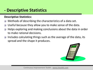 Continuous Improvement Toolkit . www.citoolkit.com
Descriptive Statistics:
 Methods of describing the characteristics of a data set.
 Useful because they allow you to make sense of the data.
 Helps exploring and making conclusions about the data in order
to make rational decisions.
 Includes calculating things such as the average of the data, its
spread and the shape it produces.
- Descriptive Statistics
 