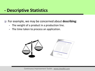 Continuous Improvement Toolkit . www.citoolkit.com
 For example, we may be concerned about describing:
• The weight of a product in a production line.
• The time taken to process an application.
- Descriptive Statistics
 