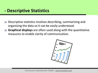 Continuous Improvement Toolkit . www.citoolkit.com
 Descriptive statistics involves describing, summarizing and
organizing the data so it can be easily understood.
 Graphical displays are often used along with the quantitative
measures to enable clarity of communication.
- Descriptive Statistics
 