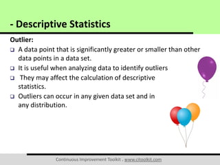 Continuous Improvement Toolkit . www.citoolkit.com
Outlier:
 A data point that is significantly greater or smaller than other
data points in a data set.
 It is useful when analyzing data to identify outliers
 They may affect the calculation of descriptive
statistics.
 Outliers can occur in any given data set and in
any distribution.
- Descriptive Statistics
 