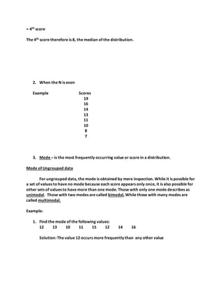 = 4th score
The 4th score therefore is 8, the median of the distribution.
2. When the N is even
Example Scores
19
16
14
13
11
10
8
7
3. Mode – is the most frequently occurring value or score in a distribution.
Mode of Ungrouped data
For ungrouped data, the mode is obtained by mere inspection. While it is possible for
a set of values to have no mode because each score appears only once, it is also possible for
other sets of values to have more than one mode. Those with only one mode describes as
unimodal. Those with two modes are called bimodal, While those with many modes are
called multimodal.
Example:
1. Find the mode of the following values:
12 13 10 11 15 12 14 16
Solution: The value 12 occurs more frequently than any other value
 