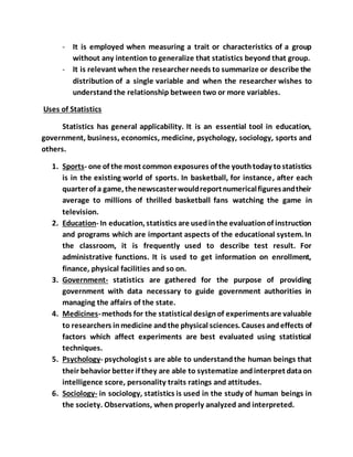 - It is employed when measuring a trait or characteristics of a group
without any intention to generalize that statistics beyond that group.
- It is relevant when the researcher needs to summarize or describe the
distribution of a single variable and when the researcher wishes to
understand the relationship between two or more variables.
Uses of Statistics
Statistics has general applicability. It is an essential tool in education,
government, business, economics, medicine, psychology, sociology, sports and
others.
1. Sports- one of the most common exposures of the youthtoday tostatistics
is in the existing world of sports. In basketball, for instance, after each
quarterof a game, thenewscasterwouldreportnumericalfiguresandtheir
average to millions of thrilled basketball fans watching the game in
television.
2. Education- In education, statistics are usedinthe evaluationof instruction
and programs which are important aspects of the educational system. In
the classroom, it is frequently used to describe test result. For
administrative functions. It is used to get information on enrollment,
finance, physical facilities and so on.
3. Government- statistics are gathered for the purpose of providing
government with data necessary to guide government authorities in
managing the affairs of the state.
4. Medicines-methods for the statistical designof experimentsare valuable
to researchers inmedicine andthe physical sciences. Causes andeffects of
factors which affect experiments are best evaluated using statistical
techniques.
5. Psychology- psychologist s are able to understandthe human beings that
their behavior better if they are able to systematize andinterpret dataon
intelligence score, personality traits ratings and attitudes.
6. Sociology- in sociology, statistics is used in the study of human beings in
the society. Observations, when properly analyzed and interpreted.
 