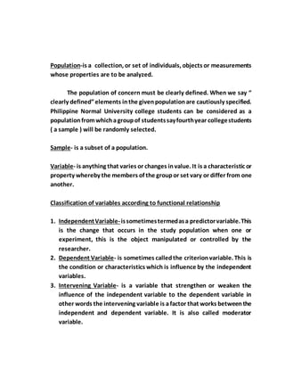 Population-is a collection, or set of individuals, objects or measurements
whose properties are to be analyzed.
The population of concern must be clearly defined. When we say “
clearly defined”elements inthe givenpopulationare cautiously specified.
Philippine Normal University college students can be considered as a
populationfromwhichagroupof studentssayfourthyear collegestudents
( a sample ) will be randomly selected.
Sample- is a subset of a population.
Variable- is anything that varies or changes invalue. It is a characteristic or
property whereby the members of the groupor set vary or differ from one
another.
Classification of variables according to functional relationship
1. IndependentVariable-issometimestermedasa predictorvariable.This
is the change that occurs in the study population when one or
experiment, this is the object manipulated or controlled by the
researcher.
2. Dependent Variable- is sometimes calledthe criterionvariable. This is
the condition or characteristics which is influence by the independent
variables.
3. Intervening Variable- is a variable that strengthen or weaken the
influence of the independent variable to the dependent variable in
other words the intervening variable is afactor that works betweenthe
independent and dependent variable. It is also called moderator
variable.
 