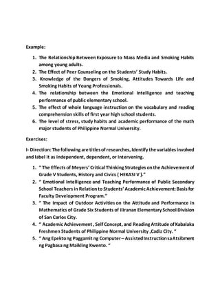Example:
1. The Relationship Between Exposure to Mass Media and Smoking Habits
among young adults.
2. The Effect of Peer Counseling on the Students’ Study Habits.
3. Knowledge of the Dangers of Smoking, Attitudes Towards Life and
Smoking Habits of Young Professionals.
4. The relationship between the Emotional Intelligence and teaching
performance of public elementary school.
5. The effect of whole language instruction on the vocabulary and reading
comprehension skills of first year high school students.
6. The level of stress, study habits and academic performance of the math
major students of Philippine Normal University.
Exercises:
I- Direction:The following are titlesof researches, Identify the variables involved
and label it as independent, dependent, or intervening.
1. “ The Effects of Meyers’ Critical Thinking Strategies onthe Achievementof
Grade V Students, History and Civics ( HEKASI V ).”
2. “ Emotional Intelligence and Teaching Performance of Public Secondary
School Teachers in Relationto Students’ Academic Achievement:Basis for
Faculty Development Program.”
3. “ The Impact of Outdoor Activities on the Attitude and Performance in
Mathematics of Grade Six Students of Iliranan Elementary School Division
of San Carlos City.
4. “ Academic Achievement , Self Concept, and Reading Attitude of Kabalaka
Freshmen Students of Philippine Normal University ,Cadiz City. “
5. “ Ang Epektong Paggamit ng Computer– AssistedInstructionsaAtsibment
ng Pagbasa ng Maikling Kwento. “
 