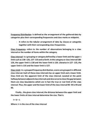 Frequency Distribution- is defined as the arrangement of the gathered data by
categories plus their corresponding frequencies and class marks or midpoint.
- It refers to the tabular arrangement of data by classes or categories
together with their corresponding class frequencies.
Class Frequency- refers to the number of observations belonging to a class
interval or the number of items within the category.
Class interval- is a grouping or category definedby a lower limit and the upper s
limit suchas 138- 126, 127- 135andsoforth. Inthe category or class interval138-
126, the upper limit is 138 and the lower limit is 126. Likewise in 127- 135, the
upper limit is 135 and the lower limit is 127.
Class Limit- In a grouped frequency distribution, scores are grouped in different
class interval. Each of these class intervals has an upper limit and a lower limit.
Class limit are the apparent limit of the class interval. Located at the point
halfway betweenadjacentclassintervalsandalsoservetoclosethegap between
them are class boundaries which are in fact the true or real limit of the class
interval. Thus, the upper and the lower limit of the class interval 90- 94 is 94 and
90.
Finally , the given class interval, the distance betweenthe upper limit and
the lower limits of class interval determine the size. That is
I = U – L
Where: i= is the size of the class interval
 