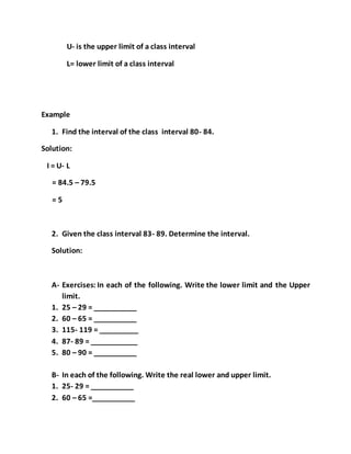 U- is the upper limit of a class interval
L= lower limit of a class interval
Example
1. Find the interval of the class interval 80- 84.
Solution:
I = U- L
= 84.5 – 79.5
= 5
2. Given the class interval 83- 89. Determine the interval.
Solution:
A- Exercises: In each of the following. Write the lower limit and the Upper
limit.
1. 25 – 29 = ___________
2. 60 – 65 = ___________
3. 115- 119 = __________
4. 87- 89 = ____________
5. 80 – 90 = ___________
B- In each of the following. Write the real lower and upper limit.
1. 25- 29 = ___________
2. 60 – 65 =___________
 