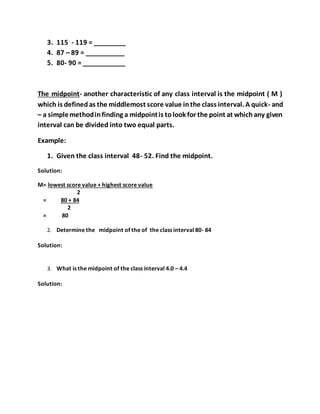 3. 115 - 119 = _________
4. 87 – 89 = ___________
5. 80- 90 = ____________
The midpoint- another characteristic of any class interval is the midpoint ( M )
which is definedas the middlemost score value inthe class interval. A quick- and
– a simplemethodinfinding a midpointis tolook for the point at whichany given
interval can be divided into two equal parts.
Example:
1. Given the class interval 48- 52. Find the midpoint.
Solution:
M= lowest score value + highest score value
2
= 80 + 84
2
= 80
2. Determine the midpoint of the of the class interval 80- 84
Solution:
3. What is the midpoint of the class interval 4.0 – 4.4
Solution:
 