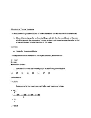 Measures of Central Tendency
The most commonly used measures of central tendency are the mean median and mode.
1. Mean- the most popular and most widely used. It is the also considered as the most
sensitive among the measures of central tendency because changing the value of one
score will entirely change the value of the mean.
Example:
A. Mean for Ungrouped Data
To compute the value of the mean for ungrouped data, the formulais
x = mean
X = score
N= number of cases
1. Consider the scores obtained by eight students in a geometry test.
14 17 16 11 18 14 17 15
Find the mean
Solution:
To compute for the mean, we use the formula presented below.
x = E X
N
= 14 + 17 + 16 + 11 + 18 + 14 + 17 + 15
8
= 122
8
x = 15.25
 
