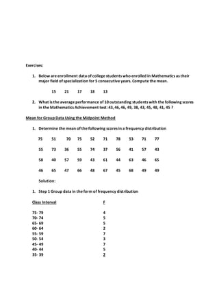 Exercises:
1. Below are enrollment data of college students who enrolled in Mathematics as their
major field of specialization for 5 consecutive years. Compute the mean.
15 21 17 18 13
2. What is the average performance of 10 outstanding students with the following scores
in the Mathematics Achievement test: 43, 46, 46, 49, 38, 43, 45, 48, 41, 45 ?
Mean for Group Data Using the Midpoint Method
1. Determine the mean of the following scores in a frequency distribution
75 51 70 75 52 71 78 53 71 77
55 73 36 55 74 37 56 41 57 43
58 40 57 59 43 61 44 63 46 65
46 65 47 66 48 67 45 68 49 49
Solution:
1. Step 1 Group data in the form of frequency distribution
Class Interval F
75- 79 4
70- 74 5
65- 69 5
60- 64 2
55- 59 7
50- 54 3
45- 49 7
40- 44 5
35- 39 2
 