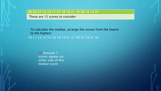 26 32 21 12 15 11 27 16 18 21 19 28 10 13 31
These are 15 scores to consider:
10 11 12 13 15 16 18 19 21 21 26 27 28 31 32
To calculate the median, arrange the scores from the lowest
to the highest:
19 because 7
scores appear on
either side of this
median score
 