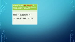 When you have odd number of
scores that splits the distribution
into two halves. Formula
55 67 78 83 88 92 98 99
(83 + 88)/2 = 171/2 = 85.5
 