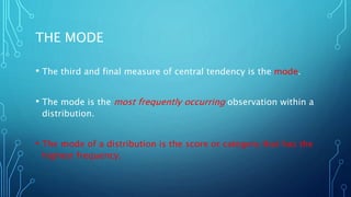 THE MODE
• The third and final measure of central tendency is the mode.
• The mode is the most frequently occurring observation within a
distribution.
• The mode of a distribution is the score or category that has the
highest frequency.
 