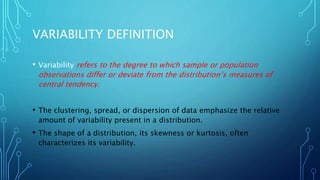 VARIABILITY DEFINITION
• Variability refers to the degree to which sample or population
observations differ or deviate from the distribution’s measures of
central tendency.
• The clustering, spread, or dispersion of data emphasize the relative
amount of variability present in a distribution.
• The shape of a distribution, its skewness or kurtosis, often
characterizes its variability.
 
