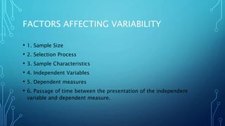 FACTORS AFFECTING VARIABILITY
• 1. Sample Size
• 2. Selection Process
• 3. Sample Characteristics
• 4. Independent Variables
• 5. Dependent measures
• 6. Passage of time between the presentation of the independent
variable and dependent measure.
 