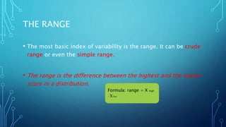 THE RANGE
• The most basic index of variability is the range. It can be crude
range or even the simple range.
• The range is the difference between the highest and the lowest
score in a distribution.
Formula: range = X high
− Xlow
 