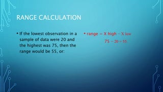 RANGE CALCULATION
• If the lowest observation in a
sample of data were 20 and
the highest was 75, then the
range would be 55, or:
• range = X high − X low
75 − 20 = 55.
 