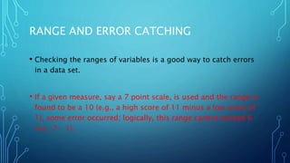 RANGE AND ERROR CATCHING
• Checking the ranges of variables is a good way to catch errors
in a data set.
• If a given measure, say a 7 point scale, is used and the range is
found to be a 10 (e.g., a high score of 11 minus a low score of
1), some error occurred; logically, this range cannot exceed 6
(i.e., 7 – 1).
 