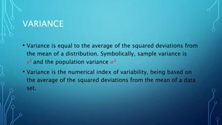 VARIANCE
• Variance is equal to the average of the squared deviations from
the mean of a distribution. Symbolically, sample variance is
𝑠2 and the population variance 𝜎2
• Variance is the numerical index of variability, being based on
the average of the squared deviations from the mean of a data
set.
 