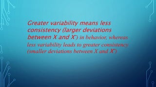 Greater variability means less
consistency (larger deviations
between X and X‾) in behavior, whereas
less variability leads to greater consistency
(smaller deviations between X and X‾)
 