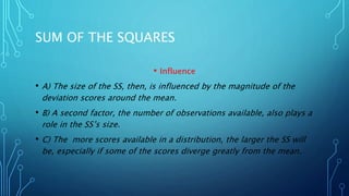 SUM OF THE SQUARES
• Influence
• A) The size of the SS, then, is influenced by the magnitude of the
deviation scores around the mean.
• B) A second factor, the number of observations available, also plays a
role in the SS’s size.
• C) The more scores available in a distribution, the larger the SS will
be, especially if some of the scores diverge greatly from the mean.
 